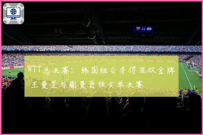 WTT总决赛：韩国组合夺得混双金牌 王曼昱与蒯曼晋级女单决赛