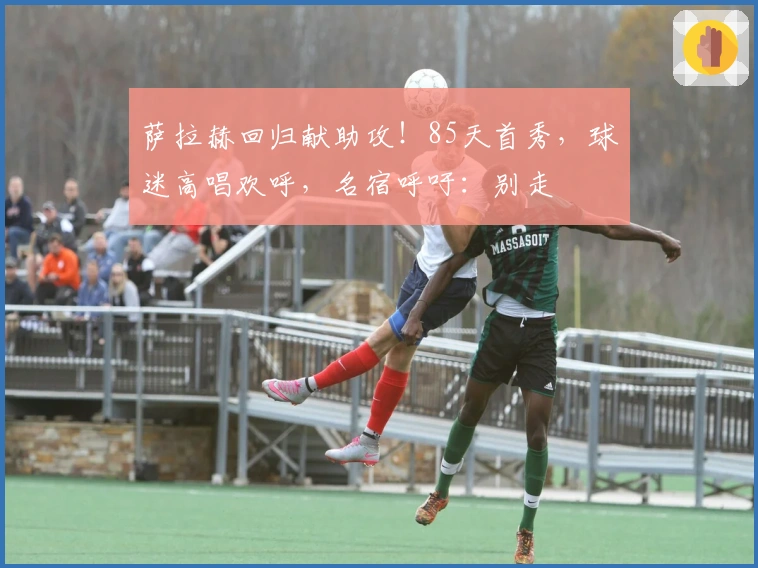 萨拉赫回归献助攻！85天首秀，球迷高唱欢呼，名宿呼吁：别走