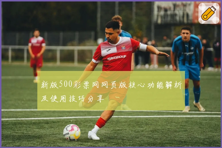新版500彩票网网页版核心功能解析及使用技巧分享