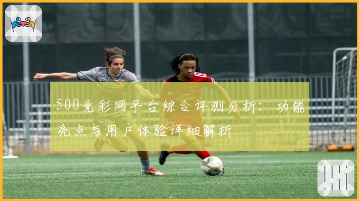 500竞彩网平台综合评测分析：功能亮点与用户体验详细解析