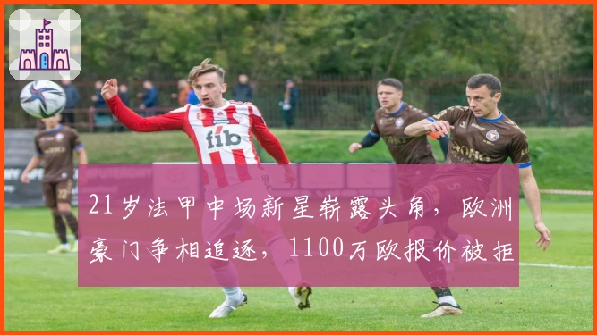 21岁法甲中场新星崭露头角，欧洲豪门争相追逐，1100万欧报价被拒