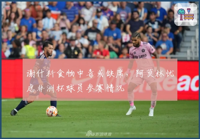 谢什科食物中毒或缺席，阿莫林忧虑非洲杯球员参赛情况