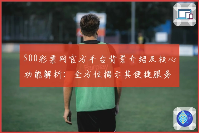 500彩票网官方平台背景介绍及核心功能解析：全方位揭示其便捷服务体验