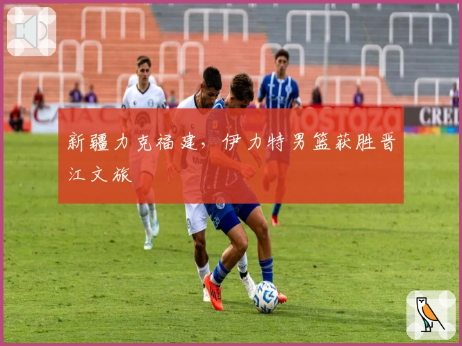 新疆力克福建，伊力特男篮获胜晋江文旅