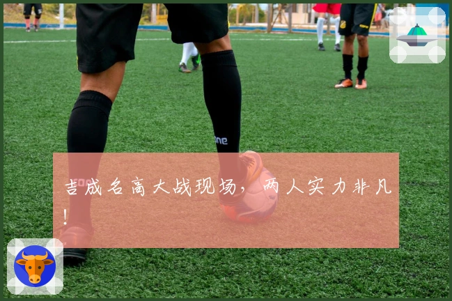 吉成名高大战现场，两人实力非凡！