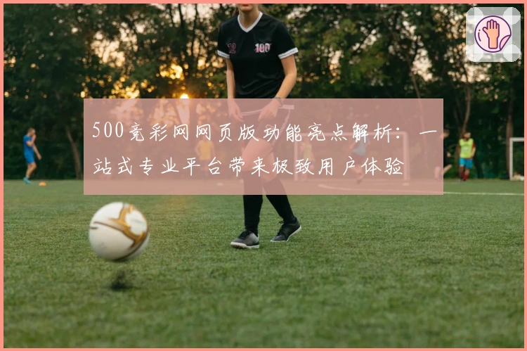 500竞彩网网页版功能亮点解析：一站式专业平台带来极致用户体验