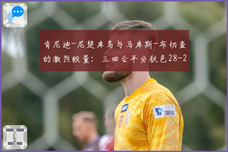 肯尼迪-尼楚库乌与马库斯-布切查的激烈较量：三回合平分秋色28-28