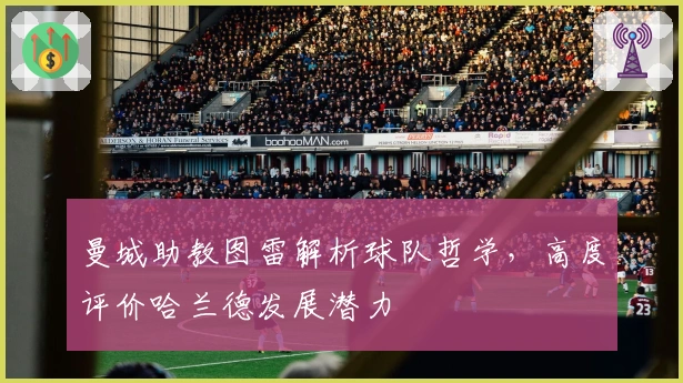 曼城助教图雷解析球队哲学，高度评价哈兰德发展潜力