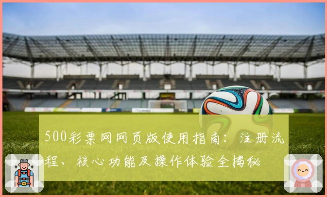 500彩票网网页版使用指南：注册流程、核心功能及操作体验全揭秘