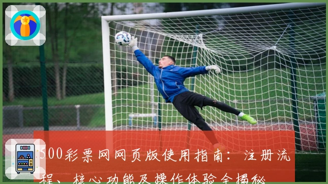 500彩票网网页版使用指南：注册流程、核心功能及操作体验全揭秘